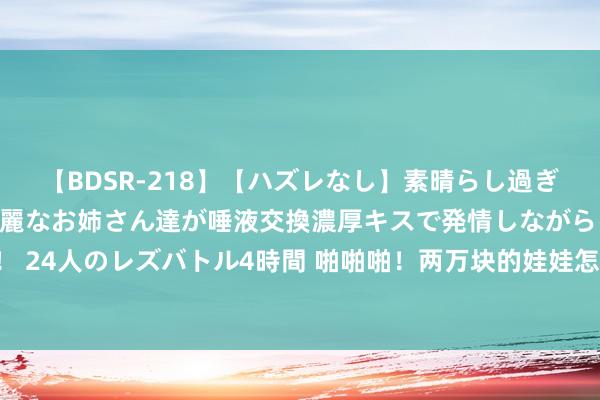 【BDSR-218】【ハズレなし】素晴らし過ぎる美女レズ。 ガチで綺麗なお姉さん達が唾液交換濃厚キスで発情しながらイキまくる！ 24人のレズバトル4時間 啪啪啪！两万块的娃娃怎样卖？——从性的用途卖到情感的高度