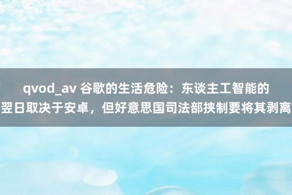 qvod_av 谷歌的生活危险：东谈主工智能的翌日取决于安卓，但好意思国司法部挟制要将其剥离