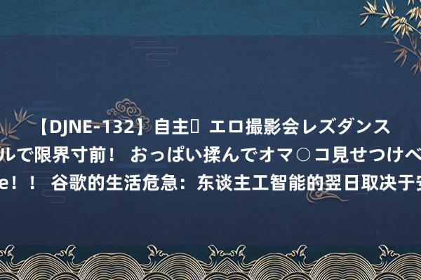 【DJNE-132】自主・エロ撮影会レズダンス 透け透けベビードールで限界寸前！ おっぱい揉んでオマ○コ見せつけベロちゅうDance！！ 谷歌的生活危急：东谈主工智能的翌日取决于安卓，但好意思国司法部恫吓要将其剥离