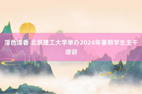 淫色淫香 北京理工大学举办2024年暑期学生主干培训