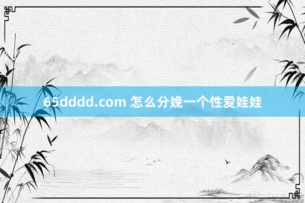 65dddd.com 怎么分娩一个性爱娃娃