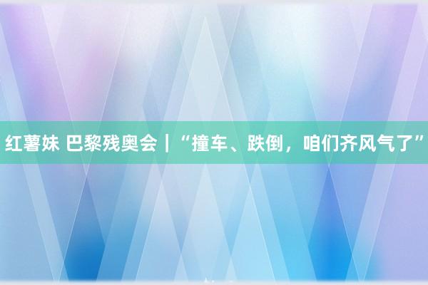 红薯妹 巴黎残奥会｜“撞车、跌倒，咱们齐风气了”