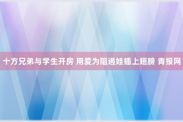 十方兄弟与学生开房 用爱为阻遏娃插上翅膀 青报网