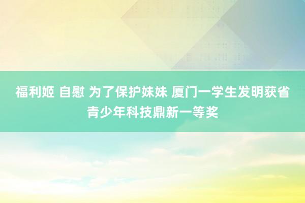 福利姬 自慰 为了保护妹妹 厦门一学生发明获省青少年科技鼎新一等奖