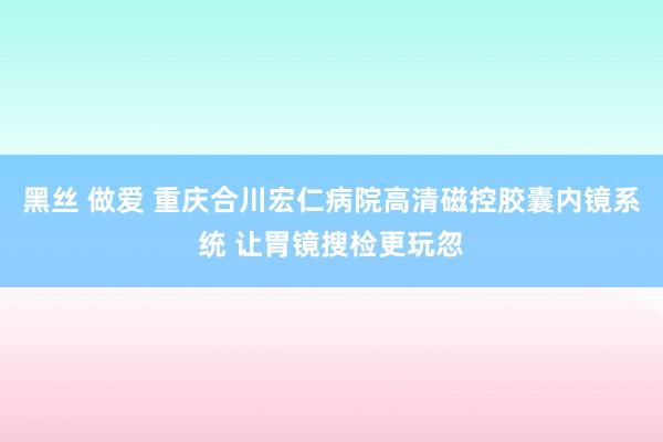 黑丝 做爱 重庆合川宏仁病院高清磁控胶囊内镜系统 让胃镜搜检更玩忽