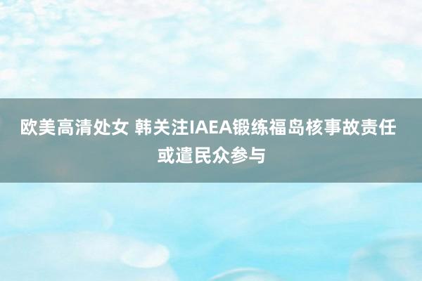 欧美高清处女 韩关注IAEA锻练福岛核事故责任 或遣民众参与