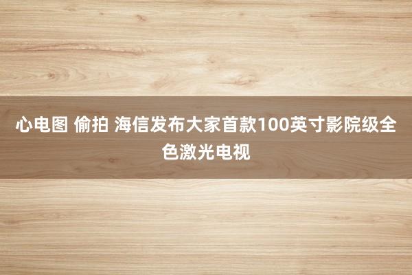 心电图 偷拍 海信发布大家首款100英寸影院级全色激光电视