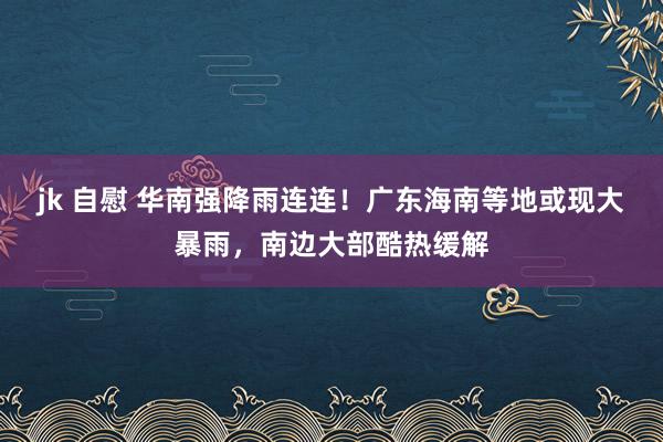 jk 自慰 华南强降雨连连！广东海南等地或现大暴雨，南边大部酷热缓解