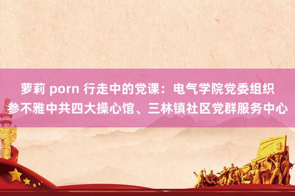 萝莉 porn 行走中的党课：电气学院党委组织参不雅中共四大操心馆、三林镇社区党群服务中心