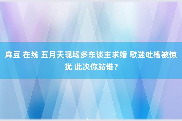 麻豆 在线 五月天现场多东谈主求婚 歌迷吐槽被惊扰 此次你站谁？