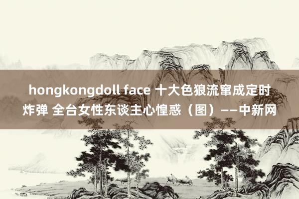 hongkongdoll face 十大色狼流窜成定时炸弹 全台女性东谈主心惶惑（图）——中新网