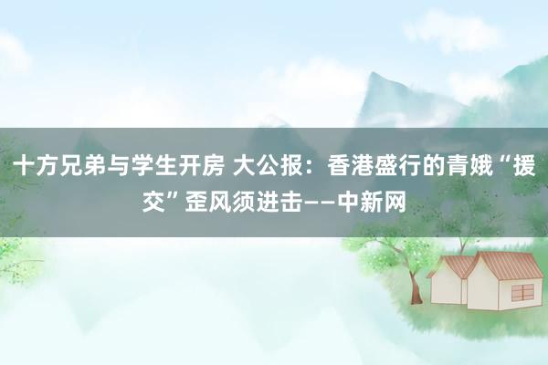 十方兄弟与学生开房 大公报：香港盛行的青娥“援交”歪风须进击——中新网