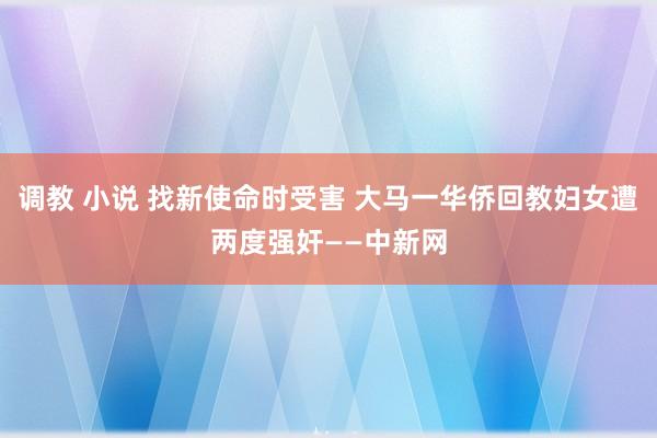 调教 小说 找新使命时受害 大马一华侨回教妇女遭两度强奸——中新网