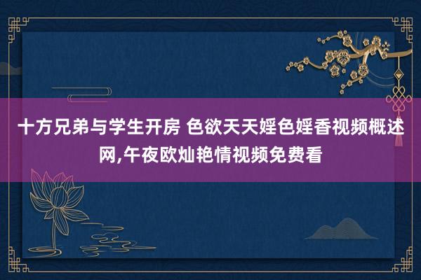 十方兄弟与学生开房 色欲天天婬色婬香视频概述网，午夜欧灿艳情视频免费看