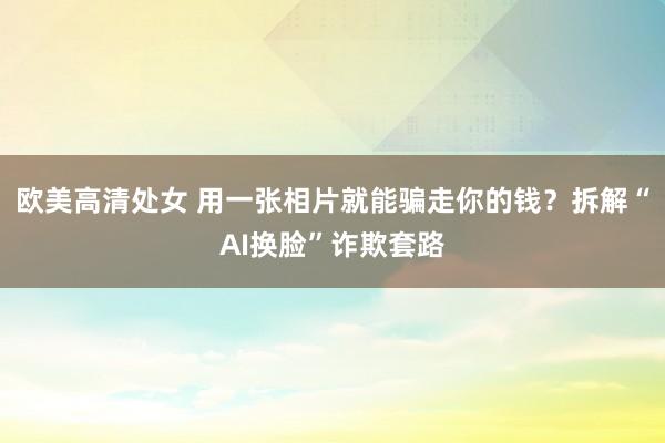 欧美高清处女 用一张相片就能骗走你的钱？拆解“AI换脸”诈欺套路