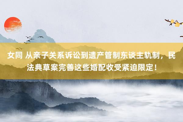 女同 从亲子关系诉讼到遗产管制东谈主轨制，民法典草案完善这些婚配收受紧迫限定！