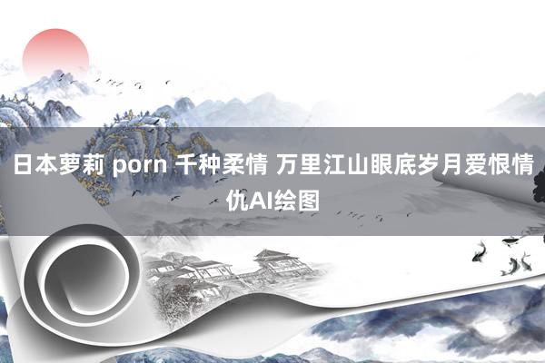 日本萝莉 porn 千种柔情 万里江山眼底岁月爱恨情仇AI绘图