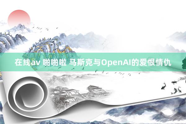 在线av 啪啪啦 马斯克与OpenAI的爱恨情仇