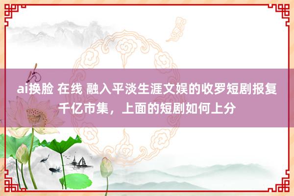 ai换脸 在线 融入平淡生涯文娱的收罗短剧报复千亿市集，上面的短剧如何上分