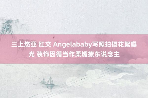 三上悠亚 肛交 Angelababy写照拍摄花絮曝光 装饰因循当作柔媚撩东说念主