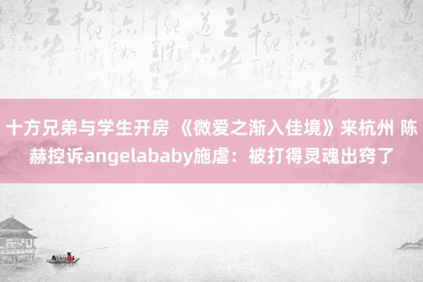 十方兄弟与学生开房 《微爱之渐入佳境》来杭州 陈赫控诉angelababy施虐：被打得灵魂出窍了