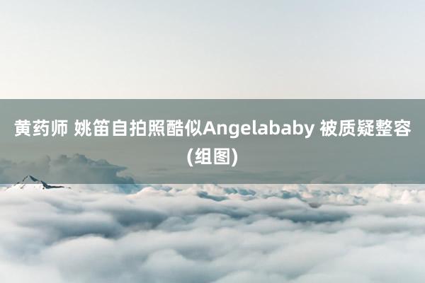 黄药师 姚笛自拍照酷似Angelababy 被质疑整容(组图)