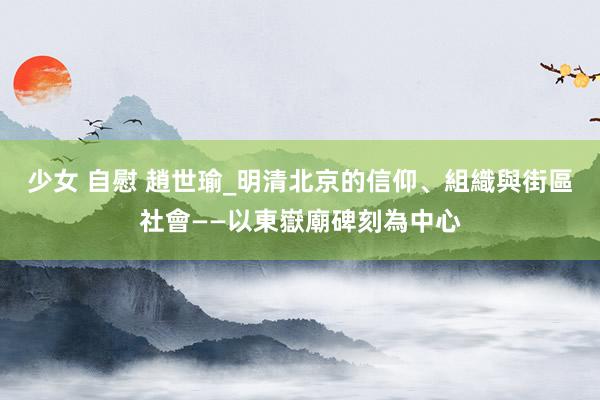 少女 自慰 趙世瑜_明清北京的信仰、組織與街區社會——以東嶽廟碑刻為中心