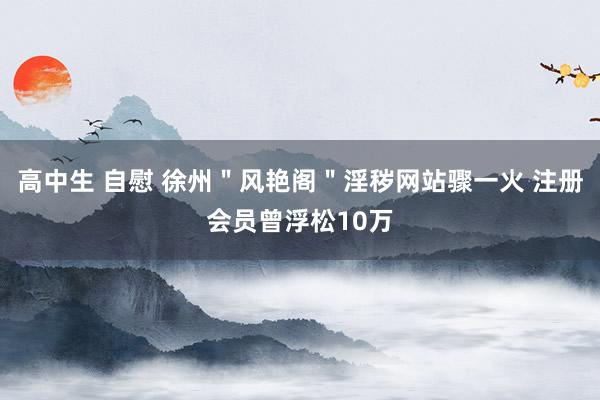 高中生 自慰 徐州＂风艳阁＂淫秽网站骤一火 注册会员曾浮松10万