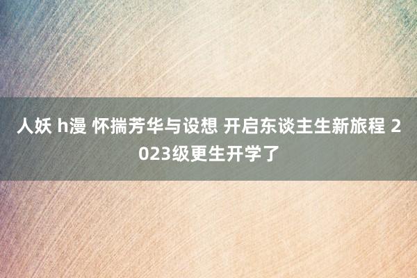 人妖 h漫 怀揣芳华与设想 开启东谈主生新旅程 2023级更生开学了