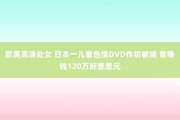 欧美高清处女 日本一儿童色情DVD作坊被端 曾赚钱120万好意思元