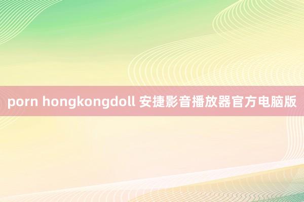 porn hongkongdoll 安捷影音播放器官方电脑版