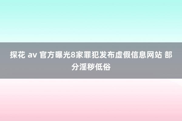 探花 av 官方曝光8家罪犯发布虚假信息网站 部分淫秽低俗