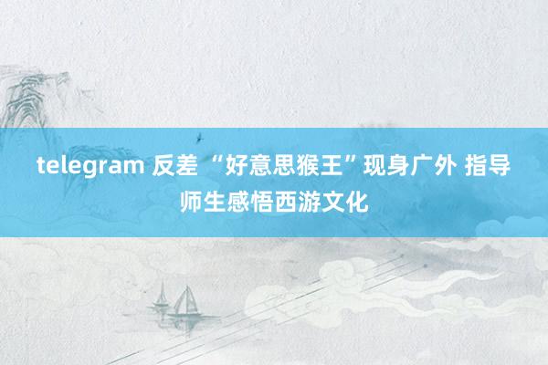 telegram 反差 “好意思猴王”现身广外 指导师生感悟西游文化