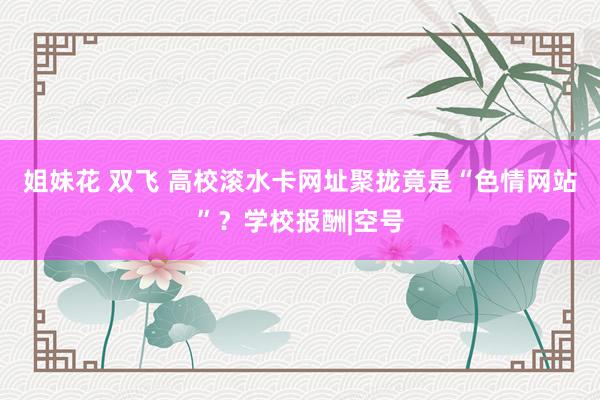 姐妹花 双飞 高校滚水卡网址聚拢竟是“色情网站”？学校报酬|空号