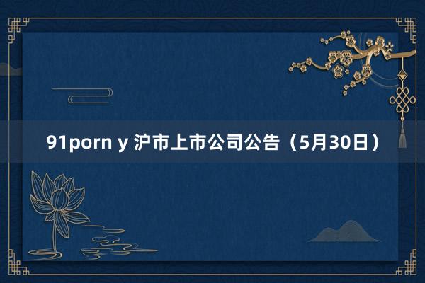 91porn y 沪市上市公司公告（5月30日）