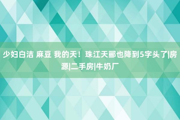 少妇白洁 麻豆 我的天！珠江天郦也降到5字头了|房源|二手房|牛奶厂