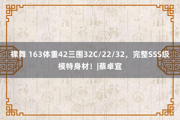 裸舞 163体重42三围32C/22/32，完整SSS级模特身材！|蔡卓宜