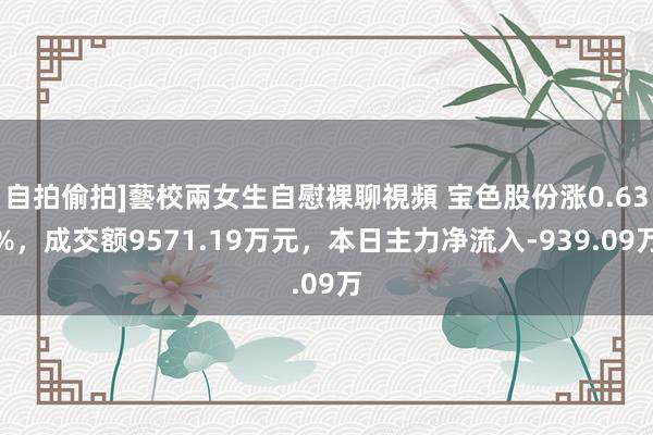 自拍偷拍]藝校兩女生自慰裸聊視頻 宝色股份涨0.63%，成交额9571.19万元，本日主力净流入-939.09万