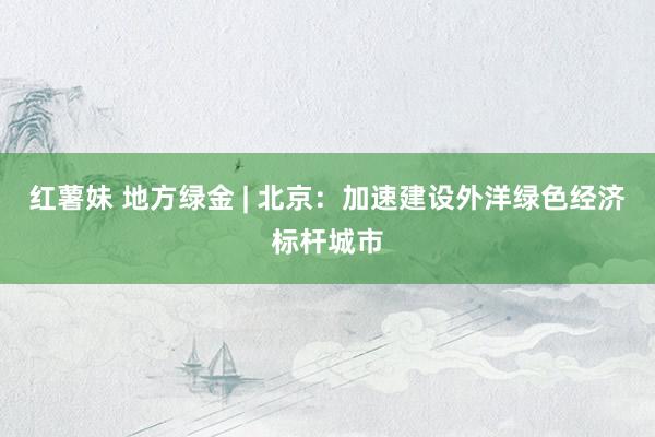 红薯妹 地方绿金 | 北京：加速建设外洋绿色经济标杆城市