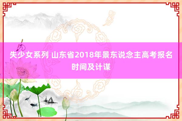 失少女系列 山东省2018年景东说念主高考报名时间及计谋