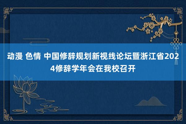 动漫 色情 中国修辞规划新视线论坛暨浙江省2024修辞学年会在我校召开