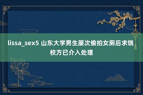 lissa_sex5 山东大学男生屡次偷拍女厕后求饶 校方已介入处理