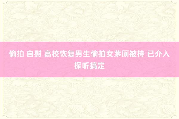 偷拍 自慰 高校恢复男生偷拍女茅厕被持 已介入探听搞定