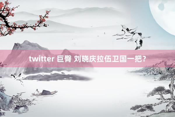 twitter 巨臀 刘晓庆拉伍卫国一把？