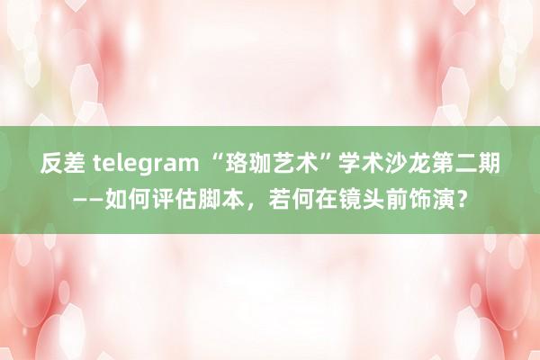 反差 telegram “珞珈艺术”学术沙龙第二期——如何评估脚本，若何在镜头前饰演？