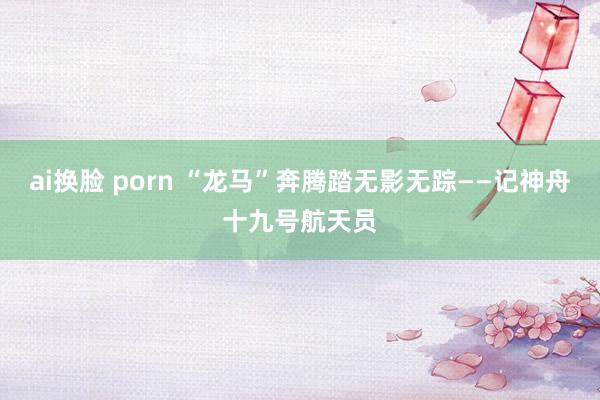 ai换脸 porn “龙马”奔腾踏无影无踪——记神舟十九号航天员