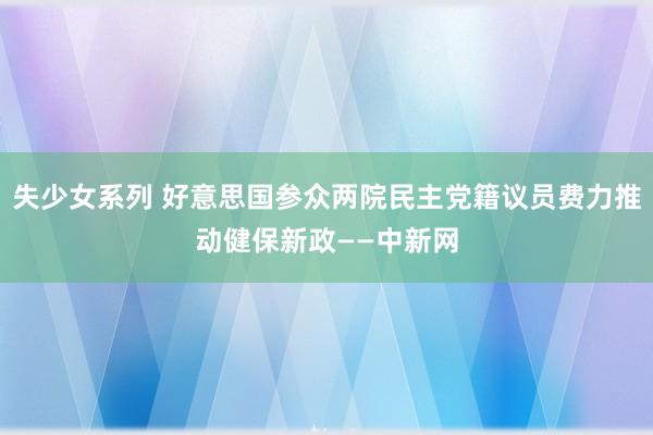 失少女系列 好意思国参众两院民主党籍议员费力推动健保新政——中新网