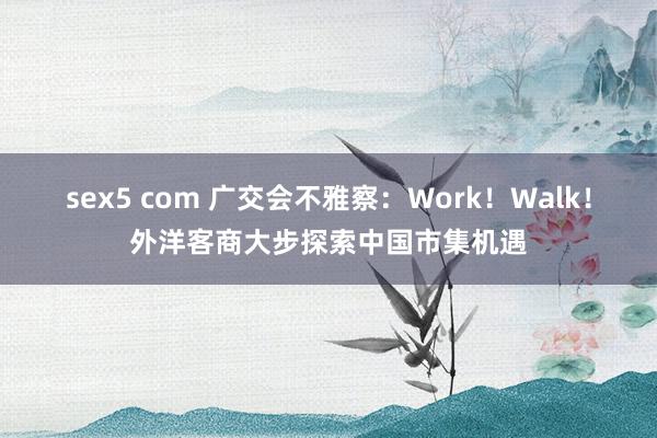 sex5 com 广交会不雅察：Work！Walk！外洋客商大步探索中国市集机遇