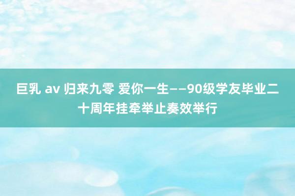 巨乳 av 归来九零 爱你一生——90级学友毕业二十周年挂牵举止奏效举行