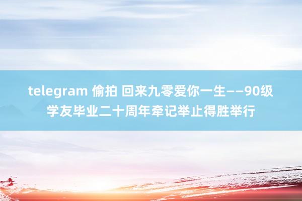 telegram 偷拍 回来九零爱你一生——90级学友毕业二十周年牵记举止得胜举行